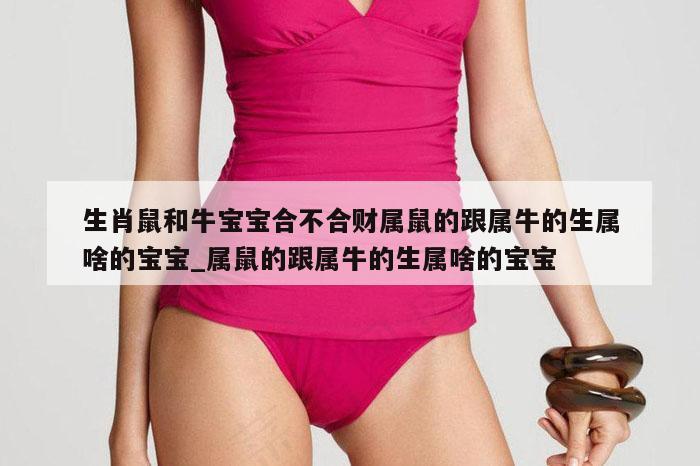 生肖鼠和牛宝宝合不合财属鼠的跟属牛的生属啥的宝宝_属鼠的跟属牛的生属啥的宝宝